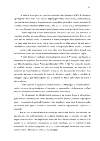 54
A ideia de texto proposta pelo Interacionismo Sociodiscursivo (ISD) de Bronckart
aponta para o texto como “toda unidade de produção verbal, oral ou escrita, contextualizada,
que veicula uma mensagem linguisticamente organizada e que tende a produzir um efeito de
coerência no seu destinatário” (MACHADO, 2005, p. 241). Nesse caso, a paródia em textos é
vista como forma de incentivar estratégias de leitura e ensinar as características de um gênero.
Bronckart (2006), ao tratar de tais práticas, considerava que tudo que pensamos se
manifesta à medida que materializamos nossas ações linguisticamente em forma de texto e em
cada uma das situações sociais. Se tomarmos os memes como parte dessa materialização cada
vez mais usual em nosso meio, vale a pena associá-los ao planejamento da aula com a
finalidade de desenvolver a habilidade de leitura e interpretação. Dessa maneira, as turmas
escolares são apresentadas a um novo olhar sobre determinado gênero textual: uma
ferramenta de ensino para melhorar nossa compreensão sobre o funcionamento da língua.
A partir de um novo enfoque, Bronckart retoma teorias de Vygotsky e de Bakhtin ao
disseminar seu projeto do Interacionismo Sociodiscursivo, em que a linguagem surge a partir
das diferentes práticas sociais. Assim, para Bronckart (2006, p. 72), “os textos são produtos
da atividade humana e, como tais, estão articulados às necessidades, aos interesses e às
condições de funcionamento das formações sociais no seio das quais são produzidos”. Essa
articulação favorece a ocorrência de textos de diferentes espécies, dada a variedade de
situações. Logo, o que interessa para o ISD é a análise dos textos como objeto de análise e
não os gêneros.
Para explicitar a organização interna do texto, o ISD propõe o “folhado textual”.
Assim, o texto seria constituído por três camadas em sobreposição: a infraestrutura geral do
texto; os mecanismos de textualização e os mecanismos enunciativos.
As três camadas do folhado textual resumem-se da seguinte forma: a infraestrutura
geral do texto, considerada por Bronckart como o nível mais profundo, constitui-se pelo plano
geral – organização do conteúdo temático; pelas articulações entre tipos de discurso; pelas
articulações entre tipos e sequências (descritiva, narrativa, argumentativa, explicativa e
dialogal).
Por sua vez, os mecanismos de textualização, considerados de nível intermediário, são
responsáveis pelo estabelecimento da coerência temática, que se explicita por meio de
organizadores textuais. Essa explicitação ocorre por meio dos mecanismos de conexão e de
coesão. Já os mecanismos enunciativos, de nível superficial, são os responsáveis pela
manutenção da coerência pragmática do texto, explicitando posicionamentos enunciativos,
como a inserção de vozes nos textos, as modalizações.
 