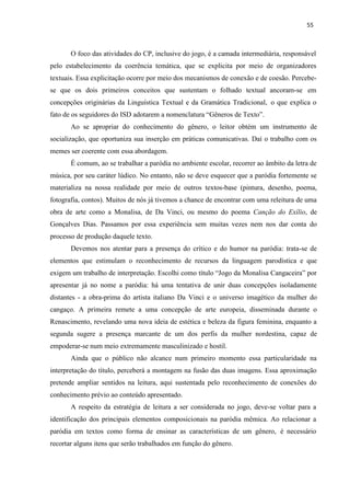 55
O foco das atividades do CP, inclusive do jogo, é a camada intermediária, responsável
pelo estabelecimento da coerência temática, que se explicita por meio de organizadores
textuais. Essa explicitação ocorre por meio dos mecanismos de conexão e de coesão. Percebe-
se que os dois primeiros conceitos que sustentam o folhado textual ancoram-se em
concepções originárias da Linguística Textual e da Gramática Tradicional, o que explica o
fato de os seguidores do ISD adotarem a nomenclatura “Gêneros de Texto”.
Ao se apropriar do conhecimento do gênero, o leitor obtém um instrumento de
socialização, que oportuniza sua inserção em práticas comunicativas. Daí o trabalho com os
memes ser coerente com essa abordagem.
É comum, ao se trabalhar a paródia no ambiente escolar, recorrer ao âmbito da letra de
música, por seu caráter lúdico. No entanto, não se deve esquecer que a paródia fortemente se
materializa na nossa realidade por meio de outros textos-base (pintura, desenho, poema,
fotografia, contos). Muitos de nós já tivemos a chance de encontrar com uma releitura de uma
obra de arte como a Monalisa, de Da Vinci, ou mesmo do poema Canção do Exílio, de
Gonçalves Dias. Passamos por essa experiência sem muitas vezes nem nos dar conta do
processo de produção daquele texto.
Devemos nos atentar para a presença do crítico e do humor na paródia: trata-se de
elementos que estimulam o reconhecimento de recursos da linguagem parodística e que
exigem um trabalho de interpretação. Escolhi como título “Jogo da Monalisa Cangaceira” por
apresentar já no nome a paródia: há uma tentativa de unir duas concepções isoladamente
distantes - a obra-prima do artista italiano Da Vinci e o universo imagético da mulher do
cangaço. A primeira remete a uma concepção de arte europeia, disseminada durante o
Renascimento, revelando uma nova ideia de estética e beleza da figura feminina, enquanto a
segunda sugere a presença marcante de um dos perfis da mulher nordestina, capaz de
empoderar-se num meio extremamente masculinizado e hostil.
Ainda que o público não alcance num primeiro momento essa particularidade na
interpretação do título, perceberá a montagem na fusão das duas imagens. Essa aproximação
pretende ampliar sentidos na leitura, aqui sustentada pelo reconhecimento de conexões do
conhecimento prévio ao conteúdo apresentado.
A respeito da estratégia de leitura a ser considerada no jogo, deve-se voltar para a
identificação dos principais elementos composicionais na paródia mêmica. Ao relacionar a
paródia em textos como forma de ensinar as características de um gênero, é necessário
recortar alguns itens que serão trabalhados em função do gênero.
 