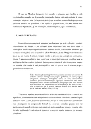 56
O jogo da Monalisa Cangaceira foi pensado e articulado para facilitar a vida
profissional do educador que desempenha várias tarefas durante o dia a dia e dispõe de pouco
tempo para preparar a aula. Daí a preparação do jogo, ou melhor, sua confecção por parte do
professor necessita de praticidade. Com rapidez e pequeno custo, ele pode montar esse
material (ver Apêndice 02, p. 98- orientações para montagem do jogo e como brincar).
5. ANÁLISE DE DADOS
Para realizar uma pesquisa é necessário ter clareza do que será explorado e razoável
discernimento do método a ser utilizado nessa empreitada.Como em nosso caso, a
investigação envolve sujeitos participantes no ambiente escolar, consideramos pertinente que
o método investigativo fosse o qualitativo (BORTONI-RICARDO, 2008) para mostrar como
e por que um recorte de alunos avançam ou não no processo de aquisição da compreensão
leitora. A pesquisa qualitativa tem como base o interpretativismo, por considerar que as
análises produzidas recebem influência do contexto sociocultural, além de encontrar suporte
em métodos relacionados à tradição etnográfica, uma vez que se vale da observação para
gerar os dados e analisá-los.
Sob a denominação de interpretativismo, podemos encontrar um conjunto de
métodos e práticas empregados na pesquisa qualitativa, tais como: pesquisa
etnográfica, observação participante, estudo de caso, interacionismo
simbólico, pesquisa fenomenológica e pesquisa construtivista, entre outros.
Interpretativismo é uma boa denominação geral porque todos esses métodos
têm em comum um compromisso com a interpretação das ações sociais e
com o significado que as pessoas conferem a essas ações na vida social.
(BORTONI-RICARDO, 2008, p. 33-34)
Vê-se que o papel da pesquisa qualitativa, reforçada com tais métodos, é construir um
significado, ou mesmo relacionar a organização social da vida em sala de aula à aprendizagem
de nossos alunos. Assim, é que nos questionamos: por que os alunos do 9º ano C demonstram
mau desempenho na compreensão leitora? As possíveis asserções geradas com tal
questionamento quando se tornam mais palatáveis a nós educadores, tornam a pesquisa além
de tudo “colaborativa”, pois além de descrever o processo, suscita mudanças no ambiente
pesquisado.
 