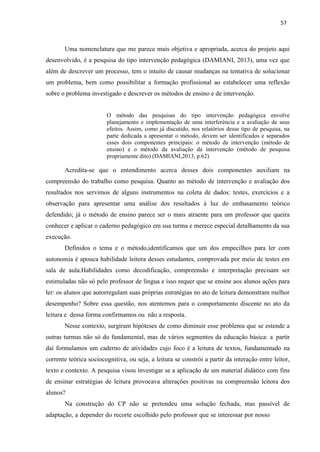 57
Uma nomenclatura que me parece mais objetiva e apropriada, acerca do projeto aqui
desenvolvido, é a pesquisa do tipo intervenção pedagógica (DAMIANI, 2013), uma vez que
além de descrever um processo, tem o intuito de causar mudanças na tentativa de solucionar
um problema, bem como possibilitar a formação profissional ao estabelecer uma reflexão
sobre o problema investigado e descrever os métodos de ensino e de intervenção.
O método das pesquisas do tipo intervenção pedagógica envolve
planejamento e implementação de uma interferência e a avaliação de seus
efeitos. Assim, como já discutido, nos relatórios desse tipo de pesquisa, na
parte dedicada a apresentar o método, devem ser identificados e separados
esses dois componentes principais: o método da intervenção (método de
ensino) e o método da avaliação da intervenção (método de pesquisa
propriamente dito) (DAMIANI,2013, p.62)
Acredita-se que o entendimento acerca desses dois componentes auxiliam na
compreensão do trabalho como pesquisa. Quanto ao método de intervenção e avaliação dos
resultados nos servimos de alguns instrumentos na coleta de dados: testes, exercícios e a
observação para apresentar uma análise dos resultados à luz do embasamento teórico
defendido; já o método de ensino parece ser o mais atraente para um professor que queira
conhecer e aplicar o caderno pedagógico em sua turma e merece especial detalhamento da sua
execução.
Definidos o tema e o método,identificamos que um dos empecilhos para ler com
autonomia é apouca habilidade leitora desses estudantes, comprovada por meio de testes em
sala de aula.Habilidades como decodificação, compreensão e interpretação precisam ser
estimuladas não só pelo professor de língua e isso requer que se ensine aos alunos ações para
ler: os alunos que autorregulam suas próprias estratégias no ato de leitura demonstram melhor
desempenho? Sobre essa questão, nos atentemos para o comportamento discente no ato da
leitura e dessa forma confirmamos ou não a resposta.
Nesse contexto, surgiram hipóteses de como diminuir esse problema que se estende a
outras turmas não só do fundamental, mas de vários segmentos da educação básica: a partir
daí formulamos um caderno de atividades cujo foco é a leitura de textos, fundamentado na
corrente teórica sociocognitiva, ou seja, a leitura se constrói a partir da interação entre leitor,
texto e contexto. A pesquisa visou investigar se a aplicação de um material didático com fins
de ensinar estratégias de leitura provocava alterações positivas na compreensão leitora dos
alunos?
Na construção do CP não se pretendeu uma solução fechada, mas passível de
adaptação, a depender do recorte escolhido pelo professor que se interessar por nosso
 