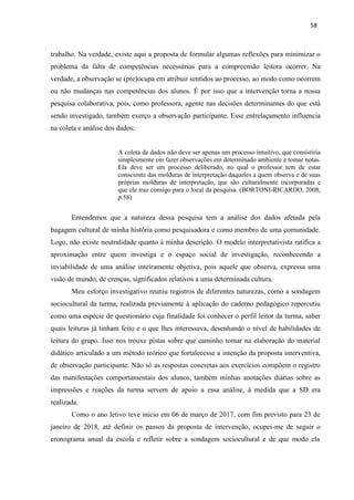 58
trabalho. Na verdade, existe aqui a proposta de formular algumas reflexões para minimizar o
problema da falta de competências necessárias para a compreensão leitora ocorrer. Na
verdade, a observação se (pre)ocupa em atribuir sentidos ao processo, ao modo como ocorrem
ou não mudanças nas competências dos alunos. É por isso que a intervenção torna a nossa
pesquisa colaborativa, pois, como professora, agente nas decisões determinantes do que está
sendo investigado, também exerço a observação participante. Esse entrelaçamento influencia
na coleta e análise dos dados:
A coleta de dados não deve ser apenas um processo intuitivo, que consistiria
simplesmente em fazer observações em determinado ambiente e tomar notas.
Ela deve ser um processo deliberado, no qual o professor tem de estar
consciente das molduras de interpretação daqueles a quem observa e de suas
próprias molduras de interpretação, que são culturalmente incorporadas e
que ele traz consigo para o local da pesquisa. (BORTONI-RICARDO, 2008,
p.58)
Entendemos que a natureza dessa pesquisa tem a análise dos dados afetada pela
bagagem cultural de minha história como pesquisadora e como membro de uma comunidade.
Logo, não existe neutralidade quanto à minha descrição. O modelo interpretativista ratifica a
aproximação entre quem investiga e o espaço social de investigação, reconhecendo a
inviabilidade de uma análise inteiramente objetiva, pois aquele que observa, expressa uma
visão de mundo, de crenças, significados relativos a uma determinada cultura.
Meu esforço investigativo reuniu registros de diferentes naturezas, como a sondagem
sociocultural da turma, realizada previamente à aplicação do caderno pedagógico repercutiu
como uma espécie de questionário cuja finalidade foi conhecer o perfil leitor da turma, saber
quais leituras já tinham feito e o que lhes interessava, desenhando o nível de habilidades de
leitura do grupo. Isso nos trouxe pistas sobre que caminho tomar na elaboração do material
didático articulado a um método teórico que fortalecesse a intenção da proposta interventiva,
de observação participante. Não só as respostas concretas aos exercícios compõem o registro
das manifestações comportamentais dos alunos, também minhas anotações diárias sobre as
impressões e reações da turma servem de apoio a essa análise, à medida que a SD era
realizada.
Como o ano letivo teve início em 06 de março de 2017, com fim previsto para 23 de
janeiro de 2018, até definir os passos da proposta de intervenção, ocupei-me de seguir o
cronograma anual da escola e refletir sobre a sondagem sociocultural e de que modo ela
 