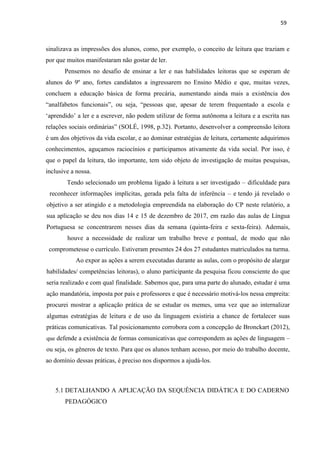 59
sinalizava as impressões dos alunos, como, por exemplo, o conceito de leitura que traziam e
por que muitos manifestaram não gostar de ler.
Pensemos no desafio de ensinar a ler e nas habilidades leitoras que se esperam de
alunos do 9º ano, fortes candidatos a ingressarem no Ensino Médio e que, muitas vezes,
concluem a educação básica de forma precária, aumentando ainda mais a existência dos
“analfabetos funcionais”, ou seja, “pessoas que, apesar de terem frequentado a escola e
‘aprendido’ a ler e a escrever, não podem utilizar de forma autônoma a leitura e a escrita nas
relações sociais ordinárias” (SOLÉ, 1998, p.32). Portanto, desenvolver a compreensão leitora
é um dos objetivos da vida escolar, e ao dominar estratégias de leitura, certamente adquirimos
conhecimentos, aguçamos raciocínios e participamos ativamente da vida social. Por isso, é
que o papel da leitura, tão importante, tem sido objeto de investigação de muitas pesquisas,
inclusive a nossa.
Tendo selecionado um problema ligado à leitura a ser investigado – dificuldade para
reconhecer informações implícitas, gerada pela falta de inferência – e tendo já revelado o
objetivo a ser atingido e a metodologia empreendida na elaboração do CP neste relatório, a
sua aplicação se deu nos dias 14 e 15 de dezembro de 2017, em razão das aulas de Língua
Portuguesa se concentrarem nesses dias da semana (quinta-feira e sexta-feira). Ademais,
houve a necessidade de realizar um trabalho breve e pontual, de modo que não
comprometesse o currículo. Estiveram presentes 24 dos 27 estudantes matriculados na turma.
Ao expor as ações a serem executadas durante as aulas, com o propósito de alargar
habilidades/ competências leitoras), o aluno participante da pesquisa ficou consciente do que
seria realizado e com qual finalidade. Sabemos que, para uma parte do alunado, estudar é uma
ação mandatória, imposta por pais e professores e que é necessário motivá-los nessa empreita:
procurei mostrar a aplicação prática de se estudar os memes, uma vez que ao internalizar
algumas estratégias de leitura e de uso da linguagem existiria a chance de fortalecer suas
práticas comunicativas. Tal posicionamento corrobora com a concepção de Bronckart (2012),
que defende a existência de formas comunicativas que correspondem as ações de linguagem –
ou seja, os gêneros de texto. Para que os alunos tenham acesso, por meio do trabalho docente,
ao domínio dessas práticas, é preciso nos dispormos a ajudá-los.
5.1 DETALHANDO A APLICAÇÃO DA SEQUÊNCIA DIDÁTICA E DO CADERNO
PEDAGÓGICO
 