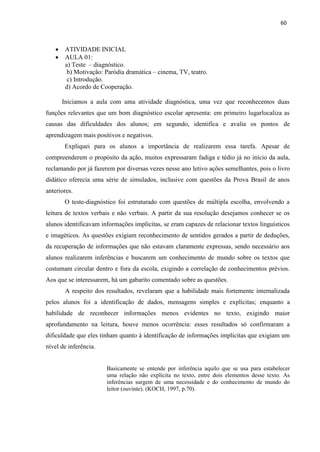 60
 ATIVIDADE INICIAL
 AULA 01:
a) Teste – diagnóstico.
b) Motivação: Paródia dramática – cinema, TV, teatro.
c) Introdução.
d) Acordo de Cooperação.
Iniciamos a aula com uma atividade diagnóstica, uma vez que reconhecemos duas
funções relevantes que um bom diagnóstico escolar apresenta: em primeiro lugarlocaliza as
causas das dificuldades dos alunos; em segundo, identifica e avalia os pontos de
aprendizagem mais positivos e negativos.
Expliquei para os alunos a importância de realizarem essa tarefa. Apesar de
compreenderem o propósito da ação, muitos expressaram fadiga e tédio já no início da aula,
reclamando por já fazerem por diversas vezes nesse ano letivo ações semelhantes, pois o livro
didático oferecia uma série de simulados, inclusive com questões da Prova Brasil de anos
anteriores.
O teste-diagnóstico foi estruturado com questões de múltipla escolha, envolvendo a
leitura de textos verbais e não verbais. A partir da sua resolução desejamos conhecer se os
alunos identificavam informações implícitas, se eram capazes de relacionar textos linguísticos
e imagéticos. As questões exigiam reconhecimento de sentidos gerados a partir de deduções,
da recuperação de informações que não estavam claramente expressas, sendo necessário aos
alunos realizarem inferências e buscarem um conhecimento de mundo sobre os textos que
costumam circular dentro e fora da escola, exigindo a correlação de conhecimentos prévios.
Aos que se interessarem, há um gabarito comentado sobre as questões.
A respeito dos resultados, revelaram que a habilidade mais fortemente internalizada
pelos alunos foi a identificação de dados, mensagens simples e explícitas; enquanto a
habilidade de reconhecer informações menos evidentes no texto, exigindo maior
aprofundamento na leitura, houve menos ocorrência: esses resultados só confirmaram a
dificuldade que eles tinham quanto à identificação de informações implícitas que exigiam um
nível de inferência.
Basicamente se entende por inferência aquilo que se usa para estabelecer
uma relação não explícita no texto, entre dois elementos desse texto. As
inferências surgem de uma necessidade e do conhecimento de mundo do
leitor (ouvinte). (KOCH, 1997, p.70).
 