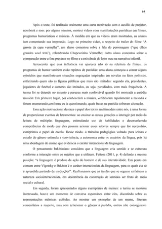 64
Após o teste, foi realizada oralmente uma curta motivação com o auxílio de projetor,
notebook e som: por alguns minutos, mostrei vídeos com manifestações paródicas em filmes,
programas humorísticos e músicas. À medida em que os vídeos eram mostrados, os alunos
iam comentando sua impressão. Logo no primeiro vídeo, a respeito do trailer do filme “A
garota da capa vermelha”, um aluno comentou sobre a fala do personagem (“que olhos
grandes você tem”), relembrando Chapeuzinho Vermelho; outro aluno comentou sobre a
comparação entre a fera presente no filme e a existência do lobo mau na narrativa infantil.
Acrescentei que essa influência vai aparecer não só na releitura de filmes, os
programas de humor também estão repletos de paródias: uma aluna começou a contar alguns
episódios que manifestavam situações engraçadas inspiradas em novelas ou fatos políticos,
enfatizando quem são as figuras públicas que mais são imitadas: segundo ela, presidentes,
jogadores de futebol e cantores são imitados, ou seja, parodiados, com mais frequência. A
turma foi se detendo no assunto e pareceu mais confortável quando foi mostrada a paródia
musical. Em primeiro lugar, por conhecerem a música, verificaram rapidamente a melodia e
foram enumerando,conforme eu ia questionando, quais frases na paródia sofreram alteração.
Essa ação motivacional destaca o papel dos textos multimodais entre nós, é uma forma
de proporcionar eventos de letramentos: ao ensinar as novas gerações a interagir por meio da
leitura de múltiplas linguagens, estimulando uso de habilidades e desenvolvendo
competências de modo que eles possam acionar esses saberes sempre que for necessário,
cumprimos o papel da escola. Desse modo, o trabalho pedagógico voltado para leitura e
estudo do gênero estimula a convivência, a autonomia entre os usuários da língua, pois há
uma abordagem de ensino que evidencia o caráter interacional da linguagem.
O pensamento bakhtiniano considera que a linguagem cria sentido e se estrutura
conforme a interação entre os sujeitos que a utilizam. Feitosa (2011, p. 4) defende a mesma
posição: “a linguagem é produto da ação do homem e de sua interatividade. Um ponto em
comum entre Vigotsky e Bakhtin é o caráter interacionista da linguagem, para os quais ela só
é aprendida partindo de mediações”. Reafirmamos que as tarefas que se seguem enfatizam a
natureza sociointeracionista, em decorrência da construção de sentidos ser fruto do meio
social e cultural.
Em seguida, foram apresentados alguns exemplares de memes: a turma se mostrou
interessada, houve um momento de conversa espontânea entre eles, discutindo sobre as
representações mêmicas exibidas. Ao mostrar um exemplar de um meme, fizeram
comentários a respeito, mas sem relacionar o gênero à paródia, outros não conseguiram
 