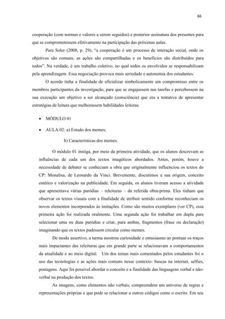 66
cooperação (com normas e valores a serem seguidos) e posterior assinatura dos presentes para
que se comprometessem efetivamente na participação das próximas aulas.
Para Soler (2008, p. 29), “a cooperação é um processo de interação social, onde os
objetivos são comuns, as ações são compartilhadas e os benefícios são distribuídos para
todos”. Na verdade, é um trabalho coletivo, no qual todos os envolvidos se responsabilizam
pela aprendizagem. Essa negociação provoca mais seriedade e autonomia dos estudantes.
O acordo tinha a finalidade de oficializar simbolicamente um compromisso entre os
membros participantes da investigação, para que se engajassem nas tarefas e percebessem na
sua execução um objetivo a ser alcançado (consciência) que era a tentativa de apresentar
estratégias de leitura que melhorassem habilidades leitoras.
 MÓDULO 01
 AULA 02: a) Estudo dos memes;
b) Características dos memes.
O módulo 01 instiga, por meio da primeira atividade, que os alunos descrevam as
influências de cada um dos textos imagéticos abordados. Antes, porém, houve a
necessidade de debater se conheciam a obra que originalmente influenciou os textos do
CP: Monalisa, de Leonardo da Vinci. Brevemente, discutimos a sua origem, conceito
estético e valorização na publicidade. Em seguida, os alunos tiveram acesso a atividade
que apresentava várias paródias – releituras – da referida obra-prima. Eles tinham que
observar os textos visuais com a finalidade de atribuir sentido conforme reconheciam os
novos elementos incorporados às imitações. Como são muitos exemplares (ver CP), essa
primeira ação foi realizada oralmente. Uma segunda ação foi trabalhar em dupla para
selecionar uma ou duas paródias e criar, para ambas, fragmentos (frase ou declaração)
imaginando que os textos pudessem circular como memes.
De modo assertivo, a turma mostrou curiosidade e entusiasmo ao pontuar os traços
mais impactantes das releituras que em grande parte se relacionavam a comportamentos
da atualidade e ao meio digital. Um dos temas mais comentados pelos estudantes foi o
uso das tecnologias e as ações mais comuns nesse contexto: buscas na internet, selfies,
postagens. Aqui foi possível abordar o conceito e a finalidade das linguagens verbal e não-
verbal na produção dos textos.
As imagens, como elementos não verbais, compreendem um universo de regras e
representações próprias e que pode se relacionar a outros códigos como o escrito. Em seu
 