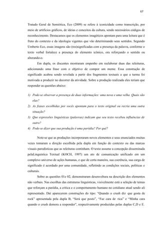 67
Tratado Geral de Semiótica, Eco (2009) se refere à iconicidade como transcrição, por
meio de artifícios gráficos, de ideias e conceitos da cultura, sendo necessários códigos de
reconhecimento. Destacamos que os elementos imagéticos apontam para uma leitura que é
fruto do contexto e da ideologia vigentes que vão determinando seus sentidos. Segundo
Umberto Eco, essas imagens são (res)significadas com a presença da palavra, conforme o
texto verbal fortalece a presença do elemento icônico, ora reforçando o sentido ou
alterando-o.
Em dupla, os discentes mostraram empenho em reelaborar duas das releituras,
adicionando uma frase com o objetivo de compor um meme. Essa construção de
significado acabou sendo revelada a partir dos fragmentos textuais a que a turma foi
motivada a produzir no decorrer da atividade. Sobre a produção realizada eles teriam que
responder as questões abaixo:
1) Pode-se observar a presença de duas informações: uma nova e uma velha. Quais são
elas?
2) As frases escolhidas por vocês apontam para o texto original ou recria uma outra
situação?
3) Que expressões linguísticas (palavras) indicam que seu texto recebeu influências de
outro?
4) Pode-se dizer que sua produção é uma paródia? Por quê?
Note-se que as produções incorporaram novos elementos e seus enunciados muitas
vezes tomaram a direção escolhida pela dupla em função do contexto ou das marcas
visuais parodísticas que as releituras continham. O texto assume a concepção disseminada
pelaLinguística Textual (KOCH, 1997) um ato de comunicação unificado em um
complexo universo de ações humanas, e que de certa maneira, sua coerência, sua carga de
significado é acordado por uma comunidade, refletindo as condições sociais, políticas e
culturais.
Sobre as questões 01e 02, demonstraram desenvoltura na descrição dos elementos
não verbais. Nas escolhas das estruturas linguísticas, visivelmente está a seleção de temas
que reforçam a paródia, a crítica e o comportamento humano no cotidiano atual sendo ali
representado. Daí aparecerem construções do tipo: “Quando o crush diz que gosta de
rock” apresentada pela dupla B, “Será que posto”, “Faz cara de rica” e “Minha cara
quando o crush demora a responder”, respectivamente produzidas pelas duplas C,D e E.
 
