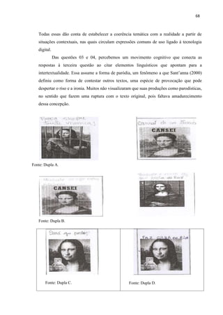68
Fonte: Dupla D.
Fonte: Dupla C.
Todas essas dão conta de estabelecer a coerência temática com a realidade a partir de
situações contextuais, nas quais circulam expressões comuns de uso ligado à tecnologia
digital.
Das questões 03 e 04, percebemos um movimento cognitivo que conecta as
respostas à terceira questão ao citar elementos linguísticos que apontam para a
intertextualidade. Essa assume a forma de paródia, um fenômeno a que Sant’anna (2000)
definiu como forma de contestar outros textos, uma espécie de provocação que pode
despertar o riso e a ironia. Muitos não visualizaram que suas produções como parodísticas,
no sentido que fazem uma ruptura com o texto original, pois faltava amadurecimento
dessa concepção.
Fonte: Dupla A.
Fonte: Dupla B.
 