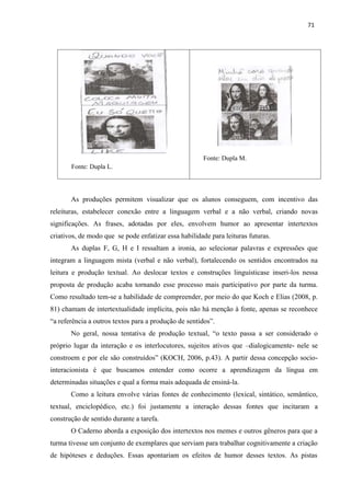 71
As produções permitem visualizar que os alunos conseguem, com incentivo das
releituras, estabelecer conexão entre a linguagem verbal e a não verbal, criando novas
significações. As frases, adotadas por eles, envolvem humor ao apresentar intertextos
criativos, de modo que se pode enfatizar essa habilidade para leituras futuras.
As duplas F, G, H e I ressaltam a ironia, ao selecionar palavras e expressões que
integram a linguagem mista (verbal e não verbal), fortalecendo os sentidos encontrados na
leitura e produção textual. Ao deslocar textos e construções linguísticase inseri-los nessa
proposta de produção acaba tornando esse processo mais participativo por parte da turma.
Como resultado tem-se a habilidade de compreender, por meio do que Koch e Elias (2008, p.
81) chamam de intertextualidade implícita, pois não há menção à fonte, apenas se reconhece
“a referência a outros textos para a produção de sentidos”.
No geral, nossa tentativa de produção textual, “o texto passa a ser considerado o
próprio lugar da interação e os interlocutores, sujeitos ativos que –dialogicamente- nele se
constroem e por ele são construídos” (KOCH, 2006, p.43). A partir dessa concepção socio-
interacionista é que buscamos entender como ocorre a aprendizagem da língua em
determinadas situações e qual a forma mais adequada de ensiná-la.
Como a leitura envolve várias fontes de conhecimento (lexical, sintático, semântico,
textual, enciclopédico, etc.) foi justamente a interação dessas fontes que incitaram a
construção de sentido durante a tarefa.
O Caderno aborda a exposição dos intertextos nos memes e outros gêneros para que a
turma tivesse um conjunto de exemplares que serviam para trabalhar cognitivamente a criação
de hipóteses e deduções. Essas apontariam os efeitos de humor desses textos. As pistas
Fonte: Dupla M.
Fonte: Dupla L.
 