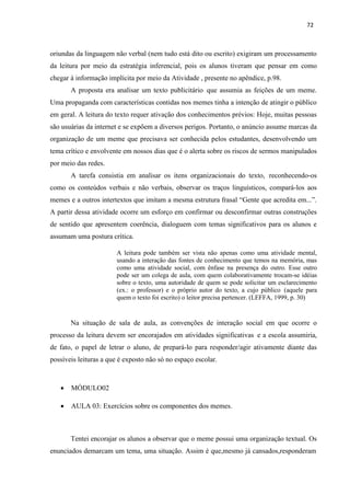72
oriundas da linguagem não verbal (nem tudo está dito ou escrito) exigiram um processamento
da leitura por meio da estratégia inferencial, pois os alunos tiveram que pensar em como
chegar à informação implícita por meio da Atividade , presente no apêndice, p.98.
A proposta era analisar um texto publicitário que assumia as feições de um meme.
Uma propaganda com características contidas nos memes tinha a intenção de atingir o público
em geral. A leitura do texto requer ativação dos conhecimentos prévios: Hoje, muitas pessoas
são usuárias da internet e se expõem a diversos perigos. Portanto, o anúncio assume marcas da
organização de um meme que precisava ser conhecida pelos estudantes, desenvolvendo um
tema crítico e envolvente em nossos dias que é o alerta sobre os riscos de sermos manipulados
por meio das redes.
A tarefa consistia em analisar os itens organizacionais do texto, reconhecendo-os
como os conteúdos verbais e não verbais, observar os traços linguísticos, compará-los aos
memes e a outros intertextos que imitam a mesma estrutura frasal “Gente que acredita em...”.
A partir dessa atividade ocorre um esforço em confirmar ou desconfirmar outras construções
de sentido que apresentem coerência, dialoguem com temas significativos para os alunos e
assumam uma postura crítica.
A leitura pode também ser vista não apenas como uma atividade mental,
usando a interação das fontes de conhecimento que temos na memória, mas
como uma atividade social, com ênfase na presença do outro. Esse outro
pode ser um colega de aula, com quem colaborativamente trocam-se idéias
sobre o texto, uma autoridade de quem se pode solicitar um esclarecimento
(ex.: o professor) e o próprio autor do texto, a cujo público (aquele para
quem o texto foi escrito) o leitor precisa pertencer. (LEFFA, 1999, p. 30)
Na situação de sala de aula, as convenções de interação social em que ocorre o
processo da leitura devem ser encorajados em atividades significativas e a escola assumiria,
de fato, o papel de letrar o aluno, de prepará-lo para responder/agir ativamente diante das
possíveis leituras a que é exposto não só no espaço escolar.
 MÓDULO02
 AULA 03: Exercícios sobre os componentes dos memes.
Tentei encorajar os alunos a observar que o meme possui uma organização textual. Os
enunciados demarcam um tema, uma situação. Assim é que,mesmo já cansados,responderam
 