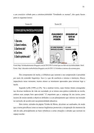 73
a um exercício voltado para a estrutura,intitulado “Estudando os memes”, dos quais fazem
parte os seguintes textos:
Texto 01 Texto 02
Fonte:http://tirinhasdomemes.blogspot.com.br/2012/05/5-coisas-que-eu-falo-na-escolafaculdade .html.
Fonte: http://ahoradevirarborboleta.blogspot.com.br/2011/11/tirinhas-e-memes-da-semana-para.
Dos componentes do meme, a influência que sustenta a sua compreensão é percebida
por meio do conteúdo linguístico. Isso é o que dá coerência e retoma o intertexto. Houve
impaciência nesse momento, muitos alunos se mostraram apressados para terminar logo a
tarefa.
Segundo Leffa (1999, p.129), “ler e analisar textos, cujas formas foram consagradas
nas diversas instâncias da vida em sociedade, já se tornou uma prática conhecida na escola,
embora nem sempre bem aproveitada.” É importante que o emprego de tais textos como
recurso de ensino atenda a objetivos definidos e a um planejamento que valorize sua inserção
no currículo, de acordo com sua potencialidade educativa.
Dois textos, retirados da página Tirinha de Meme, deveriam ser analisados, de modo
que a turma percebesse como as marcas lingüísticas promovem a recuperação do intertexto da
sala de aula, principalmente ao fazer referência a certas situações e atitudes que ocorrem no
espaço escolar.
 