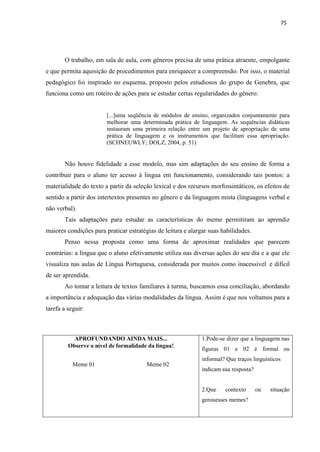 75
O trabalho, em sala de aula, com gêneros precisa de uma prática atraente, empolgante
e que permita aquisição de procedimentos para enriquecer a compreensão. Por isso, o material
pedagógico foi inspirado no esquema, proposto pelos estudiosos do grupo de Genebra, que
funciona como um roteiro de ações para se estudar certas regularidades do gênero:
[...]uma seqüência de módulos de ensino, organizados conjuntamente para
melhorar uma determinada prática de linguagem. As sequências didáticas
instauram uma primeira relação entre um projeto de apropriação de uma
prática de linguagem e os instrumentos que facilitam essa apropriação.
(SCHNEUWLY; DOLZ, 2004, p. 51)
Não houve fidelidade a esse modelo, mas sim adaptações do seu ensino de forma a
contribuir para o aluno ter acesso à língua em funcionamento, considerando tais pontos: a
materialidade do texto a partir da seleção lexical e dos recursos morfossintáticos, os efeitos de
sentido a partir dos intertextos presentes no gênero e da linguagem mista (linguagens verbal e
não verbal).
Tais adaptações para estudar as características do meme permitiram ao aprendiz
maiores condições para praticar estratégias de leitura e alargar suas habilidades.
Penso nessa proposta como uma forma de aproximar realidades que parecem
contrárias: a língua que o aluno efetivamente utiliza nas diversas ações do seu dia e a que ele
visualiza nas aulas de Língua Portuguesa, considerada por muitos como inacessível e difícil
de ser aprendida.
Ao tomar a leitura de textos familiares à turma, buscamos essa conciliação, abordando
a importância e adequação das várias modalidades da língua. Assim é que nos voltamos para a
tarefa a seguir:
APROFUNDANDO AINDA MAIS... 1.Pode-se dizer que a linguagem nas
Observe o nível de formalidade da língua!
figuras 01 e 02 é formal ou
Meme 01 Meme 02
informal? Que traços linguísticos
indicam sua resposta?
2.Que contexto ou situação
gerouesses memes?
 
