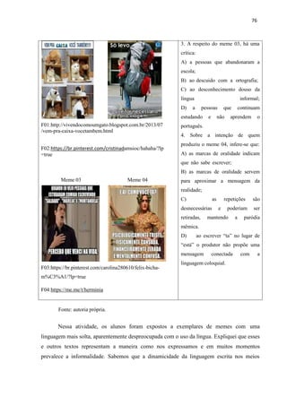 76
F01:http://vivendocomoumgato.blogspot.com.br/2013/07
/vem-pra-caixa-vocetambem.html
F02:https://br.pinterest.com/cristinadamsioc/hahaha/?lp
=true
Meme 03 Meme 04
F03:https://br.pinterest.com/carolina280610/felix-bicha-
m%C3%A1/?lp=true
F04:https://me.me/t/herminia
3. A respeito do meme 03, há uma
crítica:
A) a pessoas que abandonaram a
escola;
B) ao descuido com a ortografia;
C) ao desconhecimento douso da
língua informal;
D) a pessoas que continuam
estudando e não aprendem o
português.
4. Sobre a intenção de quem
produziu o meme 04, infere-se que:
A) as marcas de oralidade indicam
que não sabe escrever;
B) as marcas de oralidade servem
para aproximar a mensagem da
realidade;
C) as repetições são
desnecessárias e poderiam ser
retiradas, mantendo a paródia
mêmica.
D) ao escrever “ta” no lugar de
“está” o produtor não propõe uma
mensagem conectada com a
linguagem coloquial.
Fonte: autoria própria.
Nessa atividade, os alunos foram expostos a exemplares de memes com uma
linguagem mais solta, aparentemente despreocupada com o uso da língua. Expliquei que esses
e outros textos representam a maneira como nos expressamos e em muitos momentos
prevalece a informalidade. Sabemos que a dinamicidade da linguagem escrita nos meios
 
