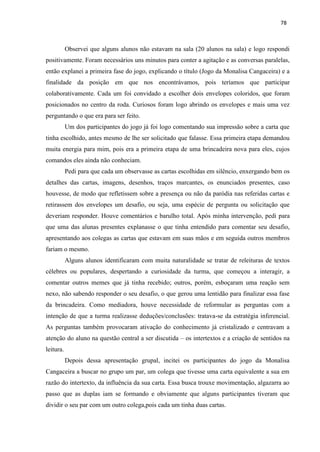 78
Observei que alguns alunos não estavam na sala (20 alunos na sala) e logo respondi
positivamente. Foram necessários uns minutos para conter a agitação e as conversas paralelas,
então explanei a primeira fase do jogo, explicando o título (Jogo da Monalisa Cangaceira) e a
finalidade da posição em que nos encontrávamos, pois teríamos que participar
colaborativamente. Cada um foi convidado a escolher dois envelopes coloridos, que foram
posicionados no centro da roda. Curiosos foram logo abrindo os envelopes e mais uma vez
perguntando o que era para ser feito.
Um dos participantes do jogo já foi logo comentando sua impressão sobre a carta que
tinha escolhido, antes mesmo de lhe ser solicitado que falasse. Essa primeira etapa demandou
muita energia para mim, pois era a primeira etapa de uma brincadeira nova para eles, cujos
comandos eles ainda não conheciam.
Pedi para que cada um observasse as cartas escolhidas em silêncio, enxergando bem os
detalhes das cartas, imagens, desenhos, traços marcantes, os enunciados presentes, caso
houvesse, de modo que refletissem sobre a presença ou não da paródia nas referidas cartas e
retirassem dos envelopes um desafio, ou seja, uma espécie de pergunta ou solicitação que
deveriam responder. Houve comentários e barulho total. Após minha intervenção, pedi para
que uma das alunas presentes explanasse o que tinha entendido para comentar seu desafio,
apresentando aos colegas as cartas que estavam em suas mãos e em seguida outros membros
fariam o mesmo.
Alguns alunos identificaram com muita naturalidade se tratar de releituras de textos
célebres ou populares, despertando a curiosidade da turma, que começou a interagir, a
comentar outros memes que já tinha recebido; outros, porém, esboçaram uma reação sem
nexo, não sabendo responder o seu desafio, o que gerou uma lentidão para finalizar essa fase
da brincadeira. Como mediadora, houve necessidade de reformular as perguntas com a
intenção de que a turma realizasse deduções/conclusões: tratava-se da estratégia inferencial.
As perguntas também provocaram ativação do conhecimento já cristalizado e centravam a
atenção do aluno na questão central a ser discutida – os intertextos e a criação de sentidos na
leitura.
Depois dessa apresentação grupal, incitei os participantes do jogo da Monalisa
Cangaceira a buscar no grupo um par, um colega que tivesse uma carta equivalente a sua em
razão do intertexto, da influência da sua carta. Essa busca trouxe movimentação, algazarra ao
passo que as duplas iam se formando e obviamente que alguns participantes tiveram que
dividir o seu par com um outro colega,pois cada um tinha duas cartas.
 