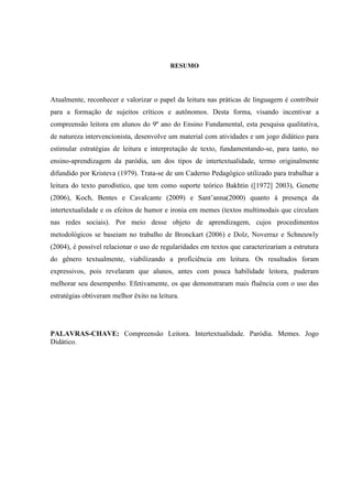 RESUMO
Atualmente, reconhecer e valorizar o papel da leitura nas práticas de linguagem é contribuir
para a formação de sujeitos críticos e autônomos. Desta forma, visando incentivar a
compreensão leitora em alunos do 9º ano do Ensino Fundamental, esta pesquisa qualitativa,
de natureza intervencionista, desenvolve um material com atividades e um jogo didático para
estimular estratégias de leitura e interpretação de texto, fundamentando-se, para tanto, no
ensino-aprendizagem da paródia, um dos tipos de intertextualidade, termo originalmente
difundido por Kristeva (1979). Trata-se de um Caderno Pedagógico utilizado para trabalhar a
leitura do texto parodístico, que tem como suporte teórico Bakhtin ([1972] 2003), Genette
(2006), Koch, Bentes e Cavalcante (2009) e Sant’anna(2000) quanto à presença da
intertextualidade e os efeitos de humor e ironia em memes (textos multimodais que circulam
nas redes sociais). Por meio desse objeto de aprendizagem, cujos procedimentos
metodológicos se baseiam no trabalho de Bronckart (2006) e Dolz, Noverraz e Schneuwly
(2004), é possível relacionar o uso de regularidades em textos que caracterizariam a estrutura
do gênero textualmente, viabilizando a proficiência em leitura. Os resultados foram
expressivos, pois revelaram que alunos, antes com pouca habilidade leitora, puderam
melhorar seu desempenho. Efetivamente, os que demonstraram mais fluência com o uso das
estratégias obtiveram melhor êxito na leitura.
PALAVRAS-CHAVE: Compreensão Leitora. Intertextualidade. Paródia. Memes. Jogo
Didático.
 