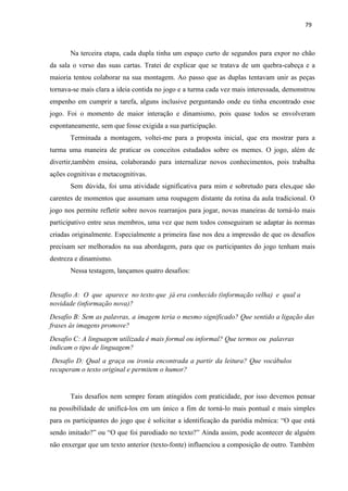 79
Na terceira etapa, cada dupla tinha um espaço curto de segundos para expor no chão
da sala o verso das suas cartas. Tratei de explicar que se tratava de um quebra-cabeça e a
maioria tentou colaborar na sua montagem. Ao passo que as duplas tentavam unir as peças
tornava-se mais clara a ideia contida no jogo e a turma cada vez mais interessada, demonstrou
empenho em cumprir a tarefa, alguns inclusive perguntando onde eu tinha encontrado esse
jogo. Foi o momento de maior interação e dinamismo, pois quase todos se envolveram
espontaneamente, sem que fosse exigida a sua participação.
Terminada a montagem, voltei-me para a proposta inicial, que era mostrar para a
turma uma maneira de praticar os conceitos estudados sobre os memes. O jogo, além de
divertir,também ensina, colaborando para internalizar novos conhecimentos, pois trabalha
ações cognitivas e metacognitivas.
Sem dúvida, foi uma atividade significativa para mim e sobretudo para eles,que são
carentes de momentos que assumam uma roupagem distante da rotina da aula tradicional. O
jogo nos permite refletir sobre novos rearranjos para jogar, novas maneiras de torná-lo mais
participativo entre seus membros, uma vez que nem todos conseguiram se adaptar às normas
criadas originalmente. Especialmente a primeira fase nos deu a impressão de que os desafios
precisam ser melhorados na sua abordagem, para que os participantes do jogo tenham mais
destreza e dinamismo.
Nessa testagem, lançamos quatro desafios:
Desafio A: O que aparece no texto que já era conhecido (informação velha) e qual a
novidade (informação nova)?
Desafio B: Sem as palavras, a imagem teria o mesmo significado? Que sentido a ligação das
frases às imagens promove?
Desafio C: A linguagem utilizada é mais formal ou informal? Que termos ou palavras
indicam o tipo de linguagem?
Desafio D: Qual a graça ou ironia encontrada a partir da leitura? Que vocábulos
recuperam o texto original e permitem o humor?
Tais desafios nem sempre foram atingidos com praticidade, por isso devemos pensar
na possibilidade de unificá-los em um único a fim de torná-lo mais pontual e mais simples
para os participantes do jogo que é solicitar a identificação da paródia mêmica: “O que está
sendo imitado?” ou “O que foi parodiado no texto?” Ainda assim, pode acontecer de alguém
não enxergar que um texto anterior (texto-fonte) influenciou a composição de outro. Também
 
