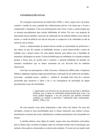 82
CONSIDERAÇÕES FINAIS
Na concepção interacionista de Isabel Solé (1998), o leitor, sujeito ativo da leitura,
constrói o sentido do texto, partindo dos conhecimentos prévios e de metas que o levam a
compreender e interpretar. Com esse entrelaçamento entre leitor e texto, a autora propõe que
se ensinem procedimentos para ensinar habilidades de leitura. Por isso, essa proposta de
intervenção buscou detalhar o processo de elaboração de um material didático nessa linha de
ensino e o modo de aplicá-lo em sala de aula para se comprovar se há viabilidade ou não de
utilizá-lo com os alunos.
Assim, a implementação do projeto buscou atender as necessidades de professores e
dos alunos no que diz respeito às habilidades leitoras a serem desenvolvidas a partir do
trabalho com o gênero meme. Foi uma prática docente mais lúdica com a finalidade de
preencher a defasagem no ensino. O tema escolhido para ser trabalhado, teve grande aceitação
perante a turma, pois, de acordo com o contexto, o material trabalhado foi baseado em
situações semelhantes que os alunos encontram em seu dia-a-dia fora do ambiente
educacional.
Com base nos pressupostos e Dolz, Noverraz e Schneuwly (2004) sobre a Sequência
Didática, adaptamos algumas etapas que permitiram a utilização de um caderno de atividades:
motivação – produção inicial – módulo I – módulo II –atividade final. Essa foi a maneira
encontrada para incentivar o aluno a ler e, em consequência da articulação de alguns
procedimentos a que são estimulados:
[...]precisamos nos envolver em um processo de previsão e inferência
contínua, que se apoia na informação proporcionada pelo texto e na
nossa própria bagagem, e em um processo que permita encontrar
evidência ou rejeitar as previsões e inferências antes mencionadas.
(SOLÉ, 1998, p. 23)
De certa maneira, essas ações despertaram o lado crítico dos alunos. Por meio das
atividades, criaram-se mais possibilidades para os alunos realizarem suas análises críticas,
preencherem as lacunas dos textos, identificarem a temática principal por meio da paródia nos
memes.
A paródia mêmica, tema objeto de estudo, surgiu como uma alternativa motivadora,
pois os alunos, hoje, em plena era digital, estão em constante contato com as tecnologias, que
incluem vários gêneros relacionados ao contexto pós-moderno. Vivemos em um mundo onde
 