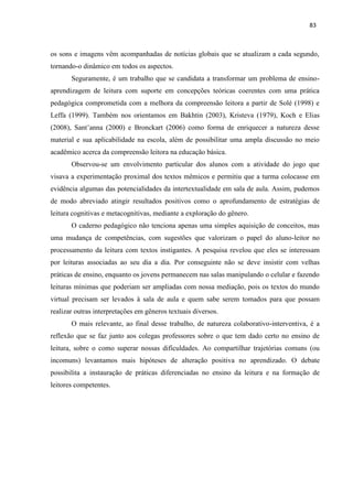 83
os sons e imagens vêm acompanhadas de notícias globais que se atualizam a cada segundo,
tornando-o dinâmico em todos os aspectos.
Seguramente, é um trabalho que se candidata a transformar um problema de ensino-
aprendizagem de leitura com suporte em concepções teóricas coerentes com uma prática
pedagógica comprometida com a melhora da compreensão leitora a partir de Solé (1998) e
Leffa (1999). Também nos orientamos em Bakhtin (2003), Kristeva (1979), Koch e Elias
(2008), Sant’anna (2000) e Bronckart (2006) como forma de enriquecer a natureza desse
material e sua aplicabilidade na escola, além de possibilitar uma ampla discussão no meio
acadêmico acerca da compreensão leitora na educação básica.
Observou-se um envolvimento particular dos alunos com a atividade do jogo que
visava a experimentação proximal dos textos mêmicos e permitiu que a turma colocasse em
evidência algumas das potencialidades da intertextualidade em sala de aula. Assim, pudemos
de modo abreviado atingir resultados positivos como o aprofundamento de estratégias de
leitura cognitivas e metacognitivas, mediante a exploração do gênero.
O caderno pedagógico não tenciona apenas uma simples aquisição de conceitos, mas
uma mudança de competências, com sugestões que valorizam o papel do aluno-leitor no
processamento da leitura com textos instigantes. A pesquisa revelou que eles se interessam
por leituras associadas ao seu dia a dia. Por conseguinte não se deve insistir com velhas
práticas de ensino, enquanto os jovens permanecem nas salas manipulando o celular e fazendo
leituras mínimas que poderiam ser ampliadas com nossa mediação, pois os textos do mundo
virtual precisam ser levados à sala de aula e quem sabe serem tomados para que possam
realizar outras interpretações em gêneros textuais diversos.
O mais relevante, ao final desse trabalho, de natureza colaborativo-interventiva, é a
reflexão que se faz junto aos colegas professores sobre o que tem dado certo no ensino de
leitura, sobre o como superar nossas dificuldades. Ao compartilhar trajetórias comuns (ou
incomuns) levantamos mais hipóteses de alteração positiva no aprendizado. O debate
possibilita a instauração de práticas diferenciadas no ensino da leitura e na formação de
leitores competentes.
 
