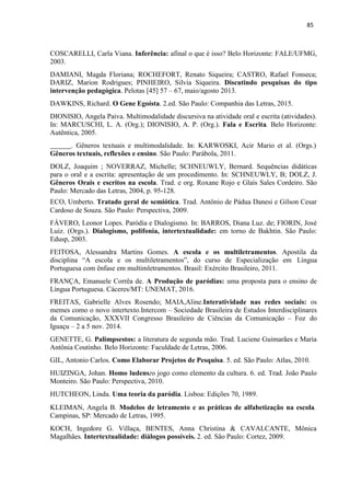 85
COSCARELLI, Carla Viana. Inferência: afinal o que é isso? Belo Horizonte: FALE/UFMG,
2003.
DAMIANI, Magda Floriana; ROCHEFORT, Renato Siqueira; CASTRO, Rafael Fonseca;
DARIZ, Marion Rodrigues; PINHEIRO, Silvia Siqueira. Discutindo pesquisas do tipo
intervenção pedagógica. Pelotas [45] 57 – 67, maio/agosto 2013.
DAWKINS, Richard. O Gene Egoísta. 2.ed. São Paulo: Companhia das Letras, 2015.
DIONISIO, Angela Paiva. Multimodalidade discursiva na atividade oral e escrita (atividades).
In: MARCUSCHI, L. A. (Org.); DIONISIO, A. P. (Org.). Fala e Escrita. Belo Horizonte:
Autêntica, 2005.
. Gêneros textuais e multimodalidade. In: KARWOSKI, Acir Mario et al. (Orgs.)
Gêneros textuais, reflexões e ensino. São Paulo: Parábola, 2011.
DOLZ, Joaquim ; NOVERRAZ, Michelle; SCHNEUWLY, Bernard. Sequências didáticas
para o oral e a escrita: apresentação de um procedimento. In: SCHNEUWLY, B; DOLZ, J.
Gêneros Orais e escritos na escola. Trad. e org. Roxane Rojo e Glaís Sales Cordeiro. São
Paulo: Mercado das Letras, 2004, p. 95-128.
ECO, Umberto. Tratado geral de semiótica. Trad. Antônio de Pádua Danesi e Gilson Cesar
Cardoso de Souza. São Paulo: Perspectiva, 2009.
FÁVERO, Leonor Lopes. Paródia e Dialogismo. In: BARROS, Diana Luz. de; FIORIN, José
Luiz. (Orgs.). Dialogismo, polifonia, intertextualidade: em torno de Bakhtin. São Paulo:
Edusp, 2003.
FEITOSA, Alessandra Martins Gomes. A escola e os multiletramentos. Apostila da
disciplina “A escola e os multiletramentos”, do curso de Especialização em Língua
Portuguesa com ênfase em multimletramentos. Brasil: Exército Brasileiro, 2011.
FRANÇA, Emanuele Corrêa de. A Produção de paródias: uma proposta para o ensino de
Língua Portuguesa. Cáceres/MT: UNEMAT, 2016.
FREITAS, Gabrielle Alves Rosendo; MAIA,Aline.Interatividade nas redes sociais: os
memes como o novo intertexto.Intercom – Sociedade Brasileira de Estudos Interdisciplinares
da Comunicação, XXXVII Congresso Brasileiro de Ciências da Comunicação – Foz do
Iguaçu – 2 a 5 nov. 2014.
GENETTE, G. Palimpsestos: a literatura de segunda mão. Trad. Luciene Guimarães e Maria
Antônia Coutinho. Belo Horizonte: Faculdade de Letras, 2006.
GIL, Antonio Carlos. Como Elaborar Projetos de Pesquisa. 5. ed. São Paulo: Atlas, 2010.
HUIZINGA, Johan. Homo ludens:o jogo como elemento da cultura. 6. ed. Trad. João Paulo
Monteiro. São Paulo: Perspectiva, 2010.
HUTCHEON, Linda. Uma teoria da paródia. Lisboa: Edições 70, 1989.
KLEIMAN, Angela B. Modelos de letramento e as práticas de alfabetização na escola.
Campinas, SP: Mercado de Letras, 1995.
KOCH, Ingedore G. Villaça, BENTES, Anna Christina & CAVALCANTE, Mônica
Magalhães. Intertextualidade: diálogos possíveis. 2. ed. São Paulo: Cortez, 2009.
 