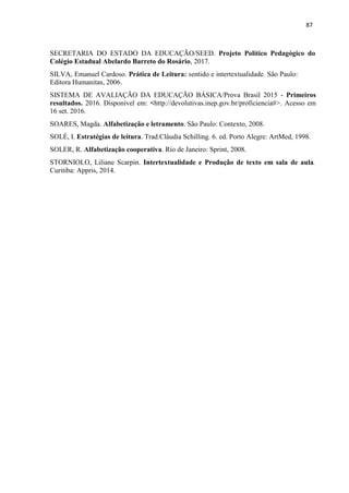 87
SECRETARIA DO ESTADO DA EDUCAÇÃO/SEED. Projeto Político Pedagógico do
Colégio Estadual Abelardo Barreto do Rosário, 2017.
SILVA, Emanuel Cardoso. Prática de Leitura: sentido e intertextualidade. São Paulo:
Editora Humanitas, 2006.
SISTEMA DE AVALIAÇÃO DA EDUCAÇÃO BÁSICA/Prova Brasil 2015 - Primeiros
resultados. 2016. Disponível em: <http://devolutivas.inep.gov.br/proficiencia#>. Acesso em
16 set. 2016.
SOARES, Magda. Alfabetização e letramento. São Paulo: Contexto, 2008.
SOLÉ, I. Estratégias de leitura. Trad.Cláudia Schilling. 6. ed. Porto Alegre: ArtMed, 1998.
SOLER, R. Alfabetização cooperativa. Rio de Janeiro: Sprint, 2008.
STORNIOLO, Liliane Scarpin. Intertextualidade e Produção de texto em sala de aula.
Curitiba: Appris, 2014.
 