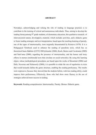 ABSTRACT
Nowadays, acknowledging and valuing the role of reading in language practices is to
contribute to the training of critical and autonomous individuals. Thus, aiming to develop the
reading literacyamong 9th
grade students, of elementary education, this qualitative research, of
intervencionist nature, developped a material, which includes activities, and a didactic game
to foster reading strategies and text interpretation, based upon the teaching-learning of parody,
one of the types of intertextuality, term originally disseminated by Kristeva (1979). It is a
Pedagogical Notebook used to enhance the reading of parodistic texts, which has as
theoretical bases Bakhtin ([1972] 2003),Genette (2006), Koch, Bentes and Cavalcante (2009)
and Sant’anna (2000), regarding the presence of intertextuality, and the humor and irony
effects in memes (multimodal texts that circulate on social networks). By using this learning
object, whose methodological procedures are based upon the works of Bronckart (2006) and
Dolz, Noverraz and Schneuwly (2004), it is possible to relate the use of regularities in texts
that would textually define the genre structure, enabling the reading proficiency. The results
were expressive, because they showed that the students before, with less reading abiliy, could
improve their performance. Effectively, those who had show more fluency in the use of
strategies achieved more success in reading.
Keywords: Reading comprehension. Intertextuality. Parody. Memes. Didactic game.
 