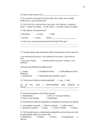91
12. Quem contava para você?
13. E as pessoas com quem você mora (pai, mãe, irmão, avós, marido,
mulher etc.), o que costumam ler?
14. Ao ler um livro, uma revista ou um texto, você costuma: ( ) parar no
início ( ) parar na metade( ) ir até o final ( ) só olhar a capa e as figuras
15. Que gênero você gosta de ler?
( ) Romance; ( ) conto; ( ) HQ;
( ) revista; ( ) outro; Qual?
16. Que livro você mais gostou de ter lido até hoje? Por quê?
17. Assinale apenas duas alternativas sobre como procura um livro para ler:
( ) por indicação do professor ( ) por indicação de um amigo ( ) pelo título do
livro
( ) pela capa e figuras ( ) quando ganha de presente ( ) quando o vê na
biblioteca
18.O que mais dificulta seu hábito de ler?
( ) tempo ( ) lentidão na leitura ( ) dificuldade de uso da
biblioteca
( ) desinteresse ( ) dificuldade para entender o que lê
19. Você já ouviu falar em intertextualidade? ( ) sim; ( ) não;
20. Se sim, como a intertextualidade pode colaborar na
leitura?
21. Com que frequência você utiliza internet?
( ) Diariamente; ( ) De 2 a 3 vezes por semana;
( ) Uma vez por semana; ( ) Raramente;
22. Enumere por ordem de importância e frequência suas buscas na internet:
( ) curiosidades em geral; ( ) filmes e músicas; ( ) redes sociais;
( ) pesquisas escolares; ( ) jogos; ( ) livros e ebooks; ( ) outros;
23. Você acredita que os conhecimentos adquiridos com as leituras em sala
de aula poderão ajudar no seu dia a dia?
( ) Muitíssimo; ( ) Muito; ( ) Pouco ; ( ) Pouquíssimo; ( )
Não sei;
 