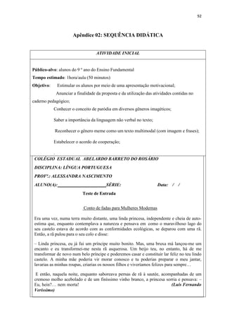 92
Apêndice 02: SEQUÊNCIA DIDÁTICA
ATIVIDADE INICIAL
Público-alvo: alunos do 9 º ano do Ensino Fundamental
Tempo estimado: 1hora/aula (50 minutos)
Objetivo: Estimular os alunos por meio de uma apresentação motivacional;
Anunciar a finalidade da proposta e da utilização das atividades contidas no
caderno pedagógico;
Conhecer o conceito de paródia em diversos gêneros imagéticos;
Saber a importância da linguagem não verbal no texto;
Reconhecer o gênero meme como um texto multimodal (com imagem e frases);
Estabelecer o acordo de cooperação;
.
COLÉGIO ESTADUAL ABELARDO BARRETO DO ROSÁRIO
DISCIPLINA: LÍNGUA PORTUGUESA
PROFª.: ALESSANDRA NASCIMENTO
ALUNO(A): SÉRIE: Data: / /
Teste de Entrada
Conto de fadas para Mulheres Modernas
Era uma vez, numa terra muito distante, uma linda princesa, independente e cheia de auto-
estima que, enquanto contemplava a natureza e pensava em como o maravilhoso lago do
seu castelo estava de acordo com as conformidades ecológicas, se deparou com uma rã.
Então, a rã pulou para o seu colo e disse:
– Linda princesa, eu já fui um príncipe muito bonito. Mas, uma bruxa má lançou-me um
encanto e eu transformei-me nesta rã asquerosa. Um beijo teu, no entanto, há de me
transformar de novo num belo príncipe e poderemos casar e constituir lar feliz no teu lindo
castelo. A minha mãe poderia vir morar conosco e tu poderias preparar o meu jantar,
lavarias as minhas roupas, criarias os nossos filhos e viveríamos felizes para sempre…
E então, naquela noite, enquanto saboreava pernas de rã à sautée, acompanhadas de um
cremoso molho acebolado e de um finíssimo vinho branco, a princesa sorria e pensava: –
Eu, hein?… nem morta! (Luís Fernando
Veríssimo)
 