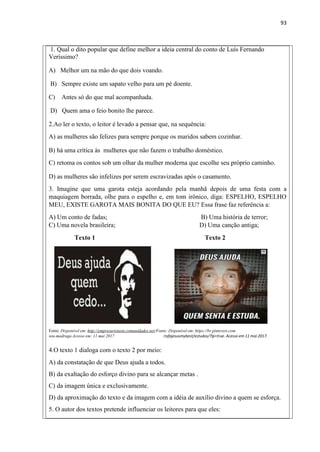 93
1. Qual o dito popular que define melhor a ideia central do conto de Luís Fernando
Veríssimo?
A) Melhor um na mão do que dois voando.
B) Sempre existe um sapato velho para um pé doente.
C) Antes só do que mal acompanhada.
D) Quem ama o feio bonito lhe parece.
2.Ao ler o texto, o leitor é levado a pensar que, na sequência:
A) as mulheres são felizes para sempre porque os maridos sabem cozinhar.
B) há uma crítica às mulheres que não fazem o trabalho doméstico.
C) retoma os contos sob um olhar da mulher moderna que escolhe seu próprio caminho.
D) as mulheres são infelizes por serem escravizadas após o casamento.
3. Imagine que uma garota esteja acordando pela manhã depois de uma festa com a
maquiagem borrada, olhe para o espelho e, em tom irônico, diga: ESPELHO, ESPELHO
MEU, EXISTE GAROTA MAIS BONITA DO QUE EU? Essa frase faz referência a:
A) Um conto de fadas; B) Uma história de terror;
C) Uma novela brasileira; D) Uma canção antiga;
Texto 1 Texto 2
Fonte: Disponível em: http://empresarioteen.comunidades.net/Fonte: Disponível em: https://br.pinterest.com
seu-madruga.Acesso em: 11 mai 2017 /rafajesusmybest/estudos/?lp=true. Acesso em 11 mai 2017.
4.O texto 1 dialoga com o texto 2 por meio:
A) da constatação de que Deus ajuda a todos.
B) da exaltação do esforço divino para se alcançar metas .
C) da imagem única e exclusivamente.
D) da aproximação do texto e da imagem com a idéia de auxílio divino a quem se esforça.
5. O autor dos textos pretende influenciar os leitores para que eles:
 