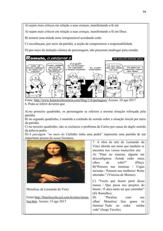 94
A) sejam mais críticos em relação a suas crenças, manifestando a fé em
A) sejam mais críticos em relação a suas crenças, manifestando a fé em Deus.
B) tomem uma atitude mais irresponsável acordando cedo.
C) reconheçam, por meio da paródia, a noção de compromisso e responsabilidade.
D) por meio da imitação cômica do personagem, não procurem madrugar para estudar.
Fonte: http://www.humorcomciencia.com/blog/116-portugues/ Acesso: 10 ago 2017
6. Pode-se inferir do texto que:
A) no primeiro quadrinho, os personagens se referem à mesma situação reforçada pela
paródia.
B) no segundo quadrinho, é mantida a confusão de sentido sobre a situação inicial por meio
da paródia.
C) no terceiro quadrinho, não se esclarece o problema de Carlos por causa do duplo sentido
da palavra pedra.
D) A passagem “no meio do Carlinho tinha uma pedra” representa uma paródia de um
importante poema da nossa literatura.
Monalisa, de Leonardo da Vinci
Fonte:http://brasilescola.uol.com.br/artes/mona-
lisa.htm. Acesso: 15 ago 2017
7. A obra de arte de Leonardo da
Vinci aborda um tema que também se
encontra nos versos transcritos em:
A) “Pane no sistema, alguém me
desconfigurou /Aonde estão meus
olhos de robô?” (Pitty).
B)“Pensem nas meninas / Cegas
inexatas / Pensem nas mulheres/ Rotas
alteradas.” (Vinícius de Moraes).
C) “Vocês que fazem parte dessa
massa / Que passa nos projetos do
futuro / É duro tanto ter que caminhar”
(Zé Ramalho).
D) “Paralisa com seu
olhar/ Monalisa/ Seu quase rir
ilumina/ Tudo ao redor minha
vida” (Jorge Vercilo).
 