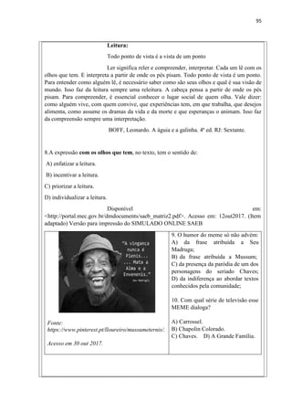 95
Leitura:
Todo ponto de vista é a vista de um ponto
Ler significa reler e compreender, interpretar. Cada um lê com os
olhos que tem. E interpreta a partir de onde os pés pisam. Todo ponto de vista é um ponto.
Para entender como alguém lê, é necessário saber como são seus olhos e qual é sua visão de
mundo. Isso faz da leitura sempre uma releitura. A cabeça pensa a partir de onde os pés
pisam. Para compreender, é essencial conhecer o lugar social de quem olha. Vale dizer:
como alguém vive, com quem convive, que experiências tem, em que trabalha, que desejos
alimenta, como assume os dramas da vida e da morte e que esperanças o animam. Isso faz
da compreensão sempre uma interpretação.
BOFF, Leonardo. A águia e a galinha. 4ª ed. RJ: Sextante.
8.A expressão com os olhos que tem, no texto, tem o sentido de:
A) enfatizar a leitura.
B) incentivar a leitura.
C) priorizar a leitura.
D) individualizar a leitura.
Disponível em:
<http://portal.mec.gov.br/dmdocuments/saeb_matriz2.pdf>. Acesso em: 12out2017. (Item
adaptado) Versão para impressão do SIMULADO ONLINE SAEB
9. O humor do meme só não advém:
A) da frase atribuída a Seu
Madruga;
B) da frase atribuída a Mussum;
C) da presença da paródia de um dos
personagens do seriado Chaves;
D) da indiferença ao abordar textos
conhecidos pela comunidade;
10. Com qual série de televisão esse
MEME dialoga?
Fonte:
https://www.pinterest.pt/lloureiro/mussumeternis/.
A) Carrossel.
B) Chapolin Colorado.
C) Chaves. D) A Grande Família.
Acesso em 30 out 2017.
 