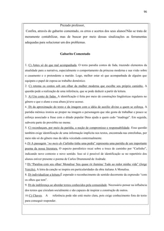 96
Prezado professor,
Confira, através do gabarito comentado, os erros e acertos dos seus alunos!Não se trata de
meramente contabilizar, mas de buscar por meio dessas sinalizações as ferramentas
adequadas para solucionar um dos problemas.
Gabarito Comentado
1. C) Antes só do que mal acompanhada. O texto parodia contos de fada, trazendo elementos da
atualidade para a narrativa, especialmente o comportamento da princesa moderna e sua visão sobre
o casamento e o pretendente a marido. Logo, melhor estar só que acompanhada de alguém que
equipara o papel de esposa ao trabalho doméstico.
2. C) retoma os contos sob um olhar da mulher moderna que escolhe seu próprio caminho. A
questão pede a realização de uma inferência, que se pode deduzir a partir da leitura.
3. A) Um conto de fadas. A identificação é feita por meio de construções lingüísticas regulares no
gênero e que o aluno a essa altura já teve acesso.
4. D) da aproximação do texto e da imagem com a idéia de auxílio divino a quem se esforça. A
paródia mêmica ironiza ao propor na imagem o personagem que não gosta de trabalhar e pouco se
esforça associado a frase com o ditado popular Deus ajuda a quem cedo “madruga”. Em seguida,
subverte parte do provérbio no meme.
5. C) reconheçam, por meio da paródia, a noção de compromisso e responsabilidade. Essa questão
também exige identificação de uma informação implícita nos textos, encontrada nas entrelinhas, por
meio não só do gênero mas da idéia veiculada contextualmente.
6.D) A passagem “no meio do Carlinho tinha uma pedra” representa uma paródia de um importante
poema da nossa literatura. O aspecto parodístico recai sobre a troca de caminho por “Carlinho”,
indicando novo contexto e novo sentido. Isso só é possível de identificação se no repertório dos
alunos estiver presente o poema de Carlos Drummond de Andrade.
7.D) “Paralisa com seu olhar/ Monalisa/ Seu quase rir ilumina/ Tudo ao redor minha vida” (Jorge
Vercilo). A letra da canção se inspira em particularidades da obra italiana A Monalisa.
8. D) individualizar a leitura.É esperado o reconhecimento de sentido decorrente da expressão “com
os olhos que tem”.
9. D) da indiferença ao abordar textos conhecidos pela comunidade. Necessário pensar na influência
dos textos que circulam socialmente e são capazes de inspirar a construção de outros.
10.C) Chaves. A referência pode não está muito clara, pois exige conhecimento fora do texto
para conseguir responder.
 