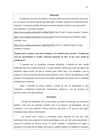 97
Motivação
Inicialmente, lê-se com um objetivo. Para que o aluno se envolva na leitura, ele precisa
ter um motivo, ou é preciso que lhe seja dado algum. Portanto, pensou-se em uma maneira de
introduzir o conceito de paródia utilizando um desafio lançado à turma: Levar, para sala de
aula, data-show e som para visualizar:
https://www.youtube.com/watch?v=ttZRjoCIJPg (Crack! Crack?): tempo estimado- 7 minutos
https://www.youtube.com/watch?v=E_I5w-8ye5I ( trecho da releitura de Cinderela): tempo
estimado- 3min
https://www.youtube.com/watch?v=RpLlXZyfVGE (Tá no ar: Jardim Urgente): tempo
estimado- 4 minutos
Pergunte para os alunos o que há de imitação e de novidade nesses trechos. À medida que
você for apresentando os trechos, intercale perguntas do tipo: O que vocês notam de
semelhanças?
É esperado que os estudantes consigam identificar a melodia de uma canção
conhecida, mas com temática diferente e as letras também. Interessante notar que apesar das
diferenças alguns trechos da letra se mantêm igual. Outro fator a ser ressaltado é que os
arranjos ou trocas de palavras são feitos para organizar o tema. Trata-se da paródia que é uma
imitação. Nos programas humorísticos há também apropriação da paródia com as múltiplas
imitações que recuperam.
Após a exposição da turma, mostrar a relação do que foi apresentado as suas
inspirações e influências (intertextos). Inicialmente, explica-se o que irá acontecer nas
próximas aulas e com qual propósito.
Introdução
Na etapa da introdução, faz-se uma análise, por parte do professor, do conceito de
paródia e seus usos em contextos variados: não só na música e na propaganda, mas na
Literatura e nos textos mêmicos. Pode-se inclusive aproveitar o CP, pois há nele alguns
exemplares para o aluno se familiarizar.
Um acordo com a turma é conveniente nesse momento em que eles estão
conhecendo uma nova proposta de ensino-aprendizagem, em que está sendo apresentado o
conceito de paródia em diversos textos. O acordo estimula o cumprimento de regras e
disciplina, a execução das atividades, bem como o trabalho cognitivo de adaptar os conteúdos
 