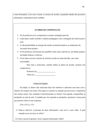 98
a uma brincadeira. Leia com a turma, as normas do acordo e proponha adesão dos presentes
enfatizando a importância desse trabalho.
ACORDO DE COOPERAÇÃO
1. O (A) professor (a) se compromete a ensinar estratégias para ler;
2. Cada aluno, tendo recebido o caderno pedagógico, tem a obrigação de trazê-lo para a
aula;
3. A não-pontualidade na entrega das tarefas acarretará prejuízo ao andamento da
execução desse projeto;
4. O (A) professor (a) buscará um equilíbrio entre aulas expositivas, atividades grupais,
atividades lúdicas e criativas;
5. O (A) aluno (a) tem o direito de solicitar revisão ou sanar dúvidas, caso sinta
necessidade;
Sem mais a mencionar, estando ambas as partes de acordo, assinam este
compromisso:
Professor (a):
Aluno (a):
Leitura de imagem
Em dupla, os alunos irão selecionar duas das releituras e adicionar uma frase com o
objetivo de compor um meme. Provoque-os a pensar na situação que provocou o surgimento
dos memes acima. Seu conteúdo é bem-humorado ou irônico? Em seguida, compartilhar as
produções na sala de aula. À medida que vão expondo as produções, questione a turma para
que pensem sobre as suas respostas:
(Ver o CP, p. 113)
1) Pode-se observar a presença de duas informações: uma nova e uma velha. À qual
situação nova seu texto se refere?
2) Como é possível apontar o texto original (informação velha)?
 