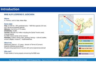 Introduction
The role of Visitor Centres in UNESCO Designated Sites – Regional Workshop fo Europe – 30 September – 2 October 2018 Palermo (Italy)
MAB ALPI LEDRENSI E JUDICARIA
Where
In Trentino, north of Italy, Italian Alps
Some data
Area: 47.000 ha - 34% protected area – 1600 flora species (33 rare)
and 149 fauna protected species
Altimetry: from 63 to 2173 meters
Inhabitants: 15.000
Tourism: 800.000 (4,2 million including the Garda Trentino area)
4 tourist boards
No MAB visitors’center at the moment
Activities: outdoor (hiking, bike, climbing, fishing) – cultural (castles,
ancient villages, museum) – health&wellness
About me
Alessandra Odorizzi – 51 years - director of Terme di Comano-
Dolomiti di Brenta tourist board
30 years long experience in tourism with some experiences abroad
Why me?
Project leader of some projects concerning the MAB area
 