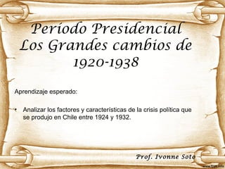 Período Presidencial
    Los Grandes cambios de
           1920-1938
Aprendizaje esperado:

•   Analizar los factores y características de la crisis política que
    se produjo en Chile entre 1924 y 1932.




                                               Prof. Ivonne Soto
 
