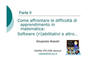 Parte II

Come affrontare le difficoltà di
 apprendimento in
 matematica:
Software (ri)abilitativi e altro…
            Elisabetta Robotti


           DiDiMa ITD-CNR Genova
              robotti@itd.cnr.it
 