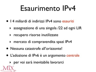 Esaurimento IPv4
• I 4 miliardi di indirizzi IPv4 sono esauriti
‣ assegnazione di una singola /22 ad ogni LIR
‣ recupero risorse inutilizzate
‣ mercato di compravendita spazi IPv4
• Nessuna catastrofe all’orizzonte!
• L’adozione di IPv6 è un argomento centrale
‣ per voi sarà inevitabile lavorarci
 