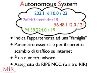 Autonomous System
• Indica l’appartenenza ad una “famiglia”
• Parametro essenziale per il corretto
scambio di trafﬁco su internet
• È un numero univoco
• Assegnato da RIPE NCC (o altro RIR)
94.38.224.0 / 19
56.48.112.0 / 24
203.116.10.0 / 23
2a04:3cb:efed:: /48
 