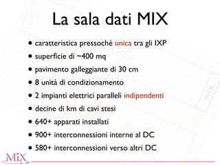 La sala dati MIX
• caratteristica pressoché unica tra gli IXP
• superﬁcie di ~400 mq
• pavimento galleggiante di 30 cm
• 8 unità di condizionamento
• 2 impianti elettrici paralleli indipendenti
• decine di km di cavi stesi
• 640+ apparati installati
• 900+ interconnessioni interne al DC
• 580+ interconnessioni verso altri DC
 