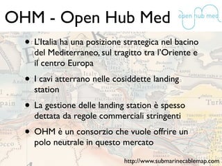 OHM - Open Hub Med
• L’Italia ha una posizione strategica nel bacino
del Mediterraneo, sul tragitto tra l’Oriente e
il centro Europa
• I cavi atterrano nelle cosiddette landing
station
• La gestione delle landing station è spesso
dettata da regole commerciali stringenti
• OHM è un consorzio che vuole offrire un
polo neutrale in questo mercato
http://www.submarinecablemap.com
 