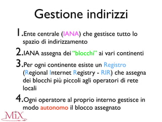 Gestione indirizzi
1.Ente centrale (IANA) che gestisce tutto lo
spazio di indirizzamento
2.IANA assegna dei “blocchi” ai vari continenti
3.Per ogni continente esiste un Registro
(Regional Internet Registry - RIR) che assegna
dei blocchi più piccoli agli operatori di rete
locali
4.Ogni operatore al proprio interno gestisce in
modo autonomo il blocco assegnato
 