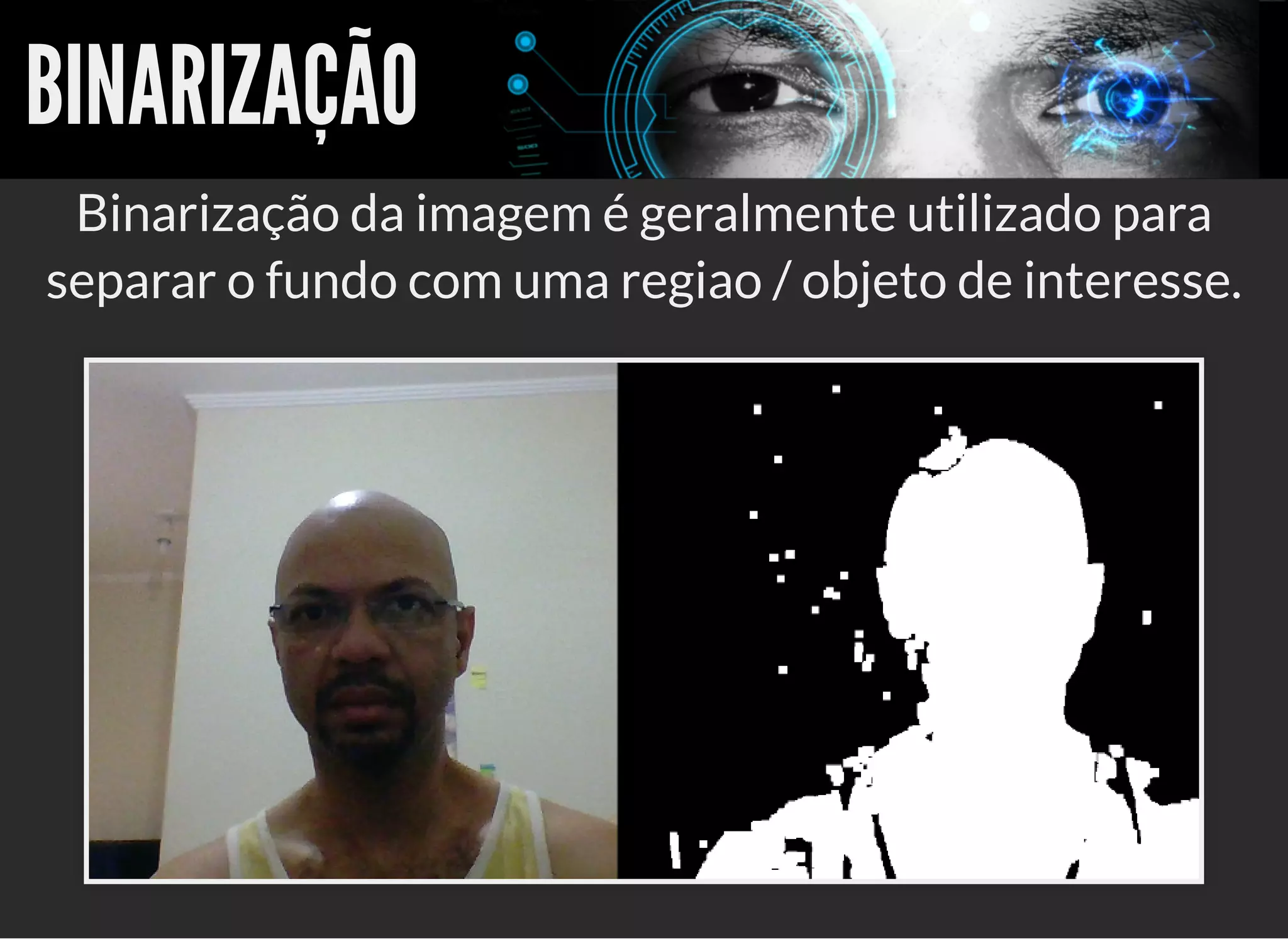5/3/2019 OpenCV : Sem Mistério
https://palestras.assuntonerd.com.br/opencv2019.html?print-pdf#/ 20/48
BINARIZAÇÃOBINARIZAÇÃO
Binarização da imagem é geralmente utilizado para
separar o fundo com uma regiao / objeto de interesse.
 