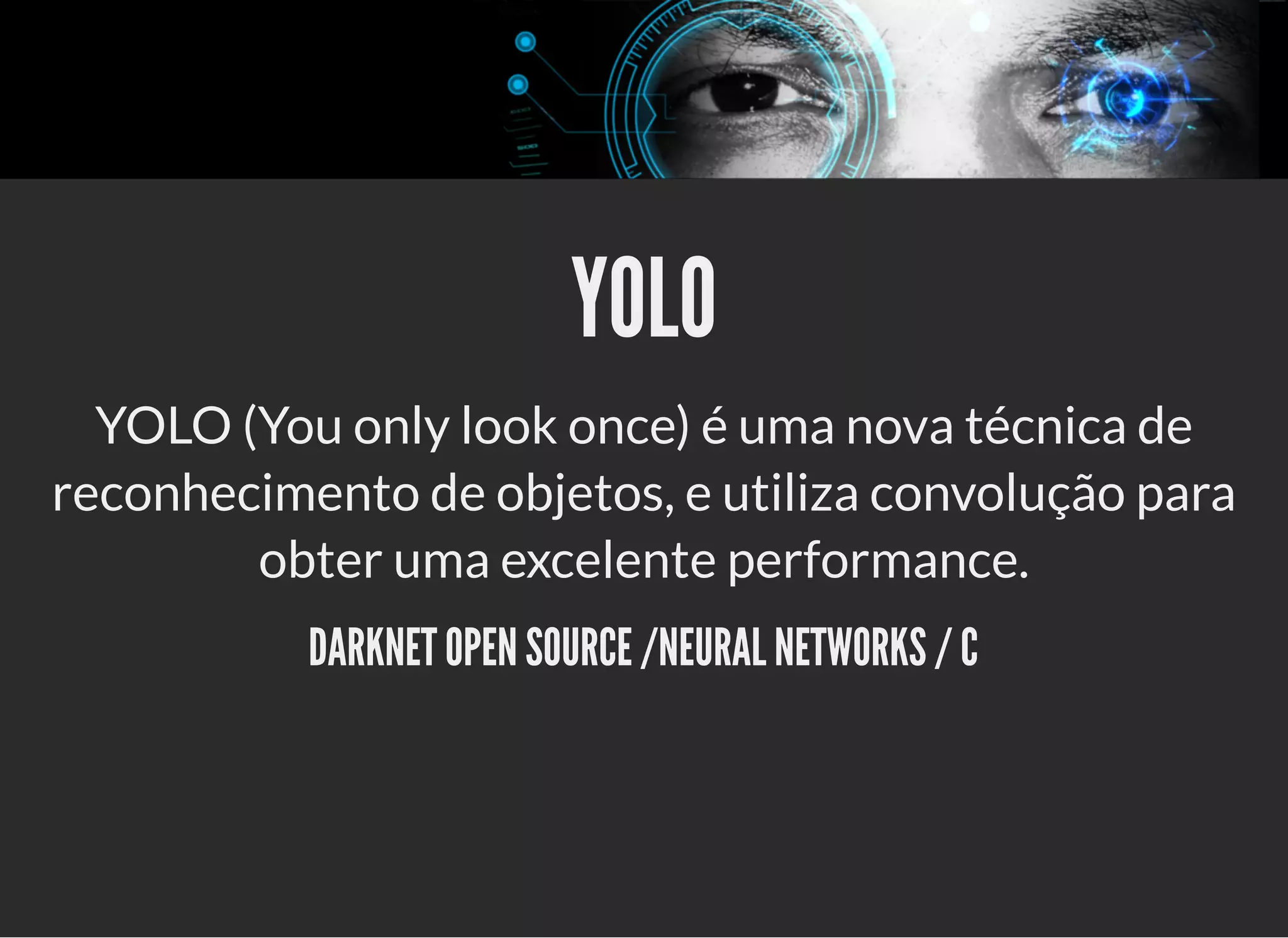 5/3/2019 OpenCV : Sem Mistério
https://palestras.assuntonerd.com.br/opencv2019.html?print-pdf#/ 38/48
YOLOYOLO
YOLO (You only look once) é uma nova técnica de
reconhecimento de objetos, e utiliza convolução para
obter uma excelente performance.
DARKNET OPEN SOURCE /NEURAL NETWORKS / CDARKNET OPEN SOURCE /NEURAL NETWORKS / C
 