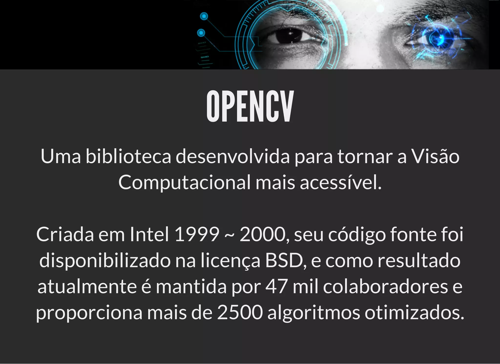 5/3/2019 OpenCV : Sem Mistério
https://palestras.assuntonerd.com.br/opencv2019.html?print-pdf#/ 4/48
OPENCVOPENCV
Uma biblioteca desenvolvida para tornar a Visão
Computacional mais acessível.
Criada em Intel 1999 ~ 2000, seu código fonte foi
disponibilizado na licença BSD, e como resultado
atualmente é mantida por 47 mil colaboradores e
proporciona mais de 2500 algoritmos otimizados.
 