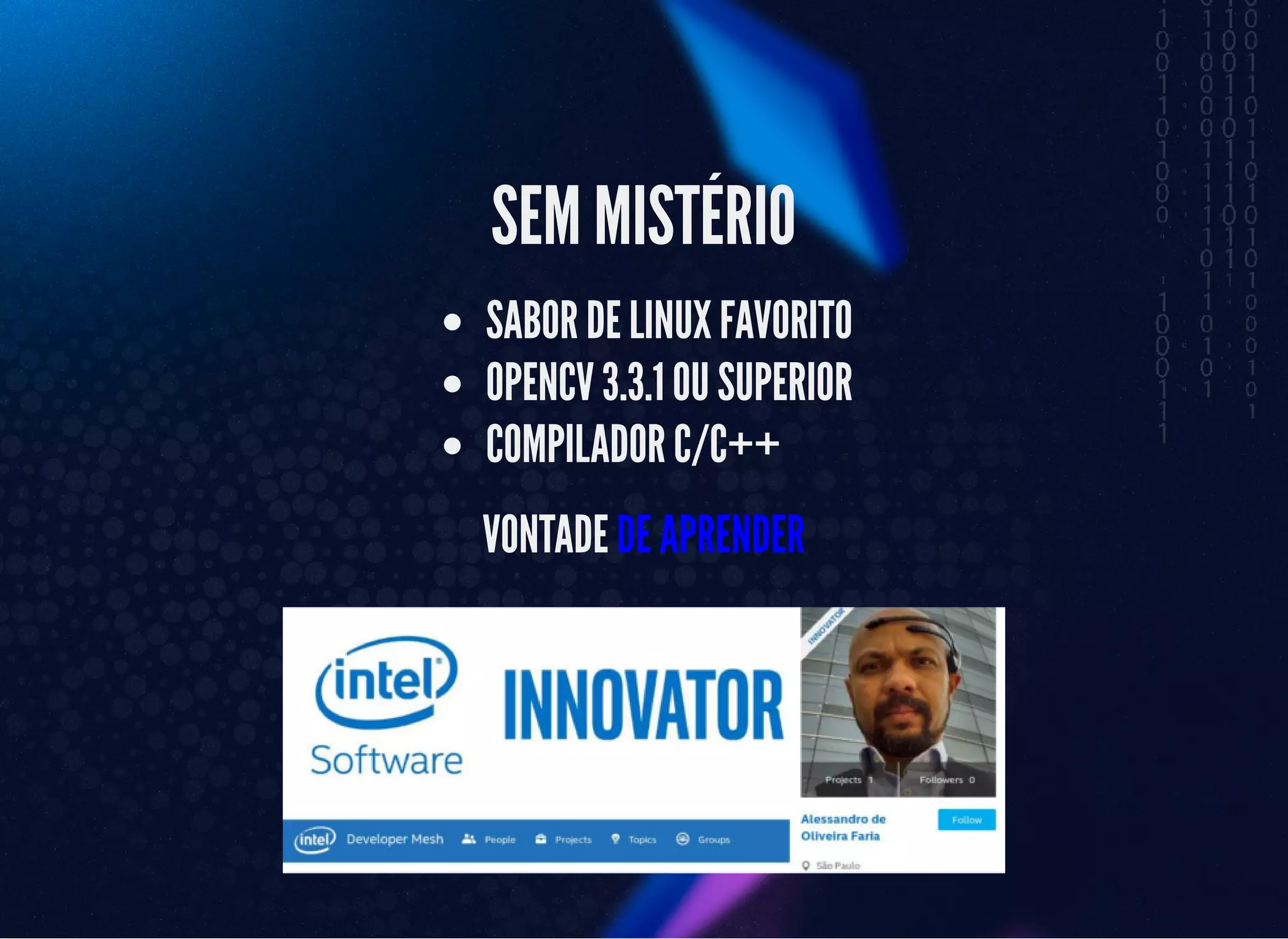 5/3/2019 OpenCV : Sem Mistério
https://palestras.assuntonerd.com.br/opencv2019.html?print-pdf#/ 40/48
SEM MISTÉRIOSEM MISTÉRIO
SABOR DE LINUX FAVORITOSABOR DE LINUX FAVORITO
OPENCV 3.3.1 OU SUPERIOROPENCV 3.3.1 OU SUPERIOR
COMPILADOR C/C++COMPILADOR C/C++
VONTADEVONTADE DE APRENDERDE APRENDER
 