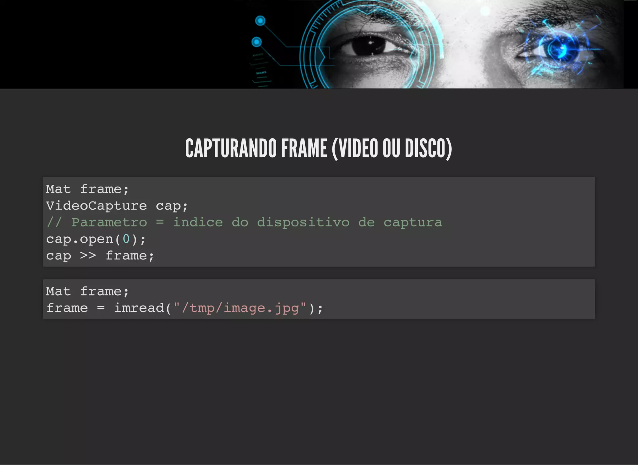 5/3/2019 OpenCV : Sem Mistério
https://palestras.assuntonerd.com.br/opencv2019.html?print-pdf#/ 41/48
CAPTURANDO FRAME (VIDEO OU DISCO)CAPTURANDO FRAME (VIDEO OU DISCO)
Mat frame;
VideoCapture cap;
// Parametro = indice do dispositivo de captura
cap.open(0);
cap >> frame;
Mat frame;
frame = imread("/tmp/image.jpg");
 