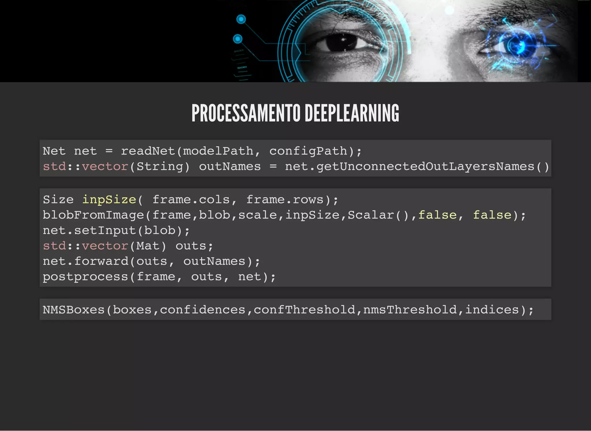 5/3/2019 OpenCV : Sem Mistério
https://palestras.assuntonerd.com.br/opencv2019.html?print-pdf#/ 42/48
PROCESSAMENTO DEEPLEARNINGPROCESSAMENTO DEEPLEARNING
Net net = readNet(modelPath, configPath);
std::vector(String) outNames = net.getUnconnectedOutLayersNames()
Size inpSize( frame.cols, frame.rows);
blobFromImage(frame,blob,scale,inpSize,Scalar(),false, false);
net.setInput(blob);
std::vector(Mat) outs;
net.forward(outs, outNames);
postprocess(frame, outs, net);
NMSBoxes(boxes,confidences,confThreshold,nmsThreshold,indices);
 
