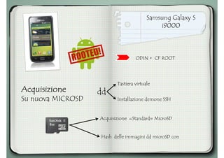 Samsung Galaxy S
i9000
AcquisizioneAcquisizioneAcquisizioneAcquisizione
Su nuova MICROSD
Tastiera virtuale
dd
ODIN + CF ROOT
Installazione demone SSH
Acquisizione «Standard» MicroSD
Hash delle immagini dd microSD con
 