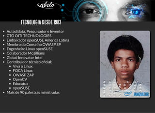 5/3/2019 Visão computacional
palestras.assuntonerd.com.br/ia2019intel.html?print-pdf#/ 2/69
   TECNOLOGIA DESDE 1983   TECNOLOGIA DESDE 1983
Autodidata, Pesquisador e Inventor
CTO OITI TECHNOLOGIES
Embaixador openSUSE America Latina
Membro do Conselho OWASP SP
Engenheiro Linux openSUSE
Colaborador Mozillians
Global Innovator Intel
Contribuidor técnico o cial:
Viva o Linux
FOCA Linux
OWASP ZAP
OpenCV
Educatux
openSUSE
Mais de 90 palestras ministradas
 