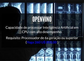 5/3/2019 Visão computacional
palestras.assuntonerd.com.br/ia2019intel.html?print-pdf#/ 27/69
OPENVINOOPENVINO
Capacidade de processar Inteligência Arti cial em
CPU com alto desempenho.
Requisito: Processador de 6a geração ou superior
(Yoga 260 U$ 850.00 )
 