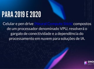 5/3/2019 Visão computacional
palestras.assuntonerd.com.br/ia2019intel.html?print-pdf#/ 29/69
PARA 2019 E 2020PARA 2019 E 2020
Celular e pen drive (Neural Compute Stick) compostos
de um processador denominado VPU, resolverá o
gargalo de conectividade e a dependência do
processamento em nuvem para soluções de IA.
 